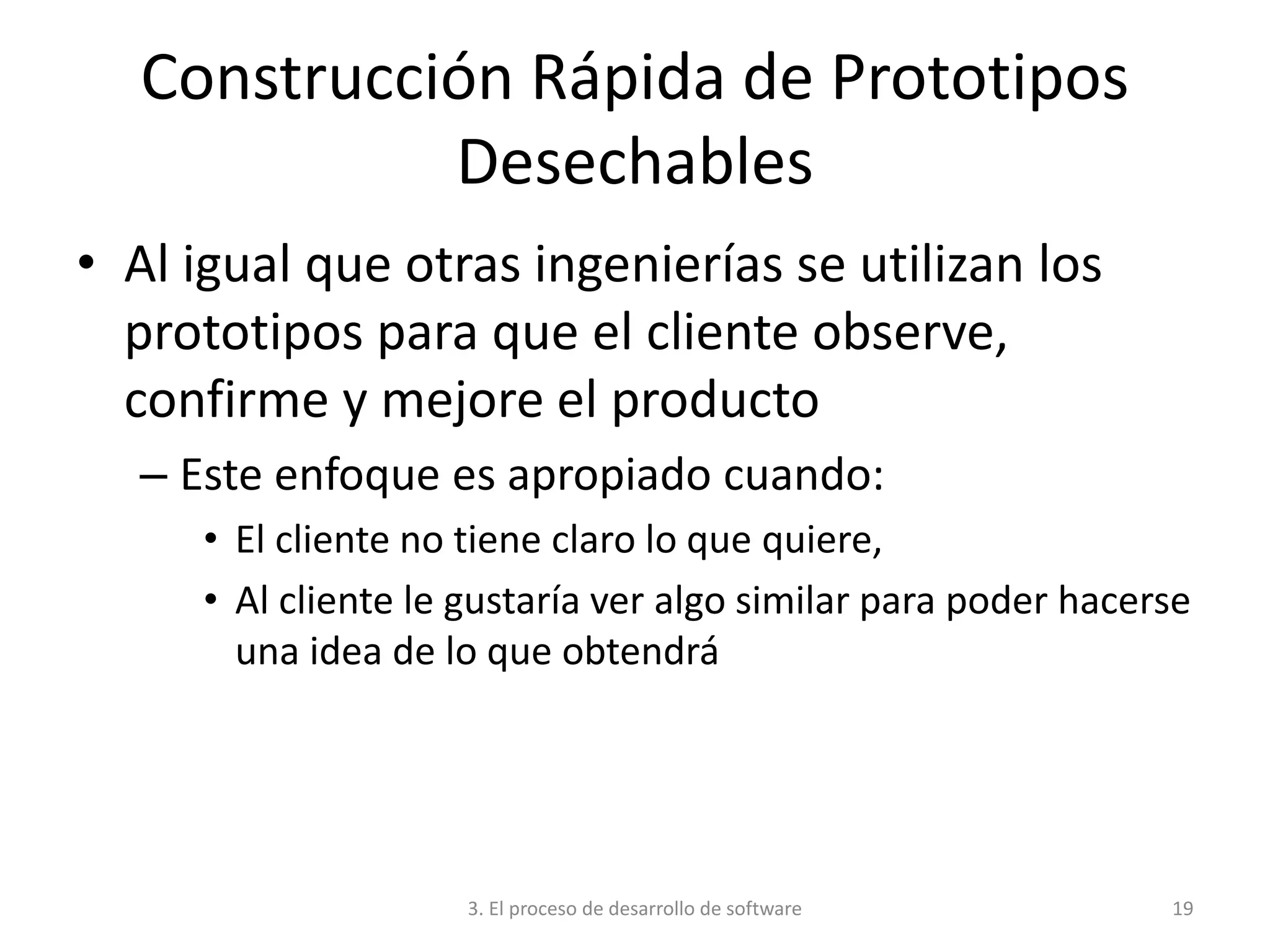 3. El proceso de desarrollo de software 19
Construcción Rápida de Prototipos
Desechables
• Al igual que otras ingenierías se utilizan los
prototipos para que el cliente observe,
confirme y mejore el producto
– Este enfoque es apropiado cuando:
• El cliente no tiene claro lo que quiere,
• Al cliente le gustaría ver algo similar para poder hacerse
una idea de lo que obtendrá
 