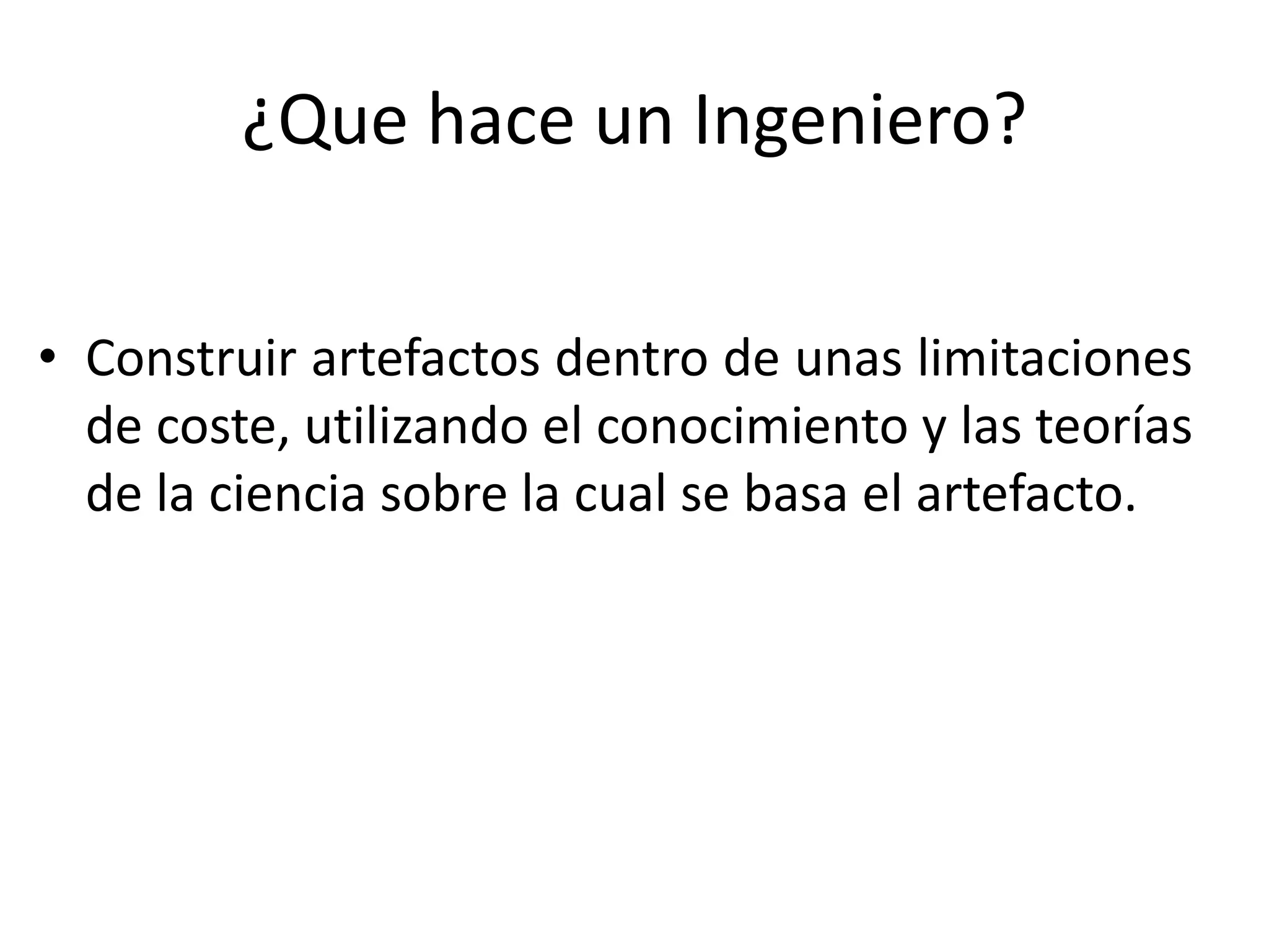 ¿Que hace un Ingeniero?
• Construir artefactos dentro de unas limitaciones
de coste, utilizando el conocimiento y las teorías
de la ciencia sobre la cual se basa el artefacto.
 