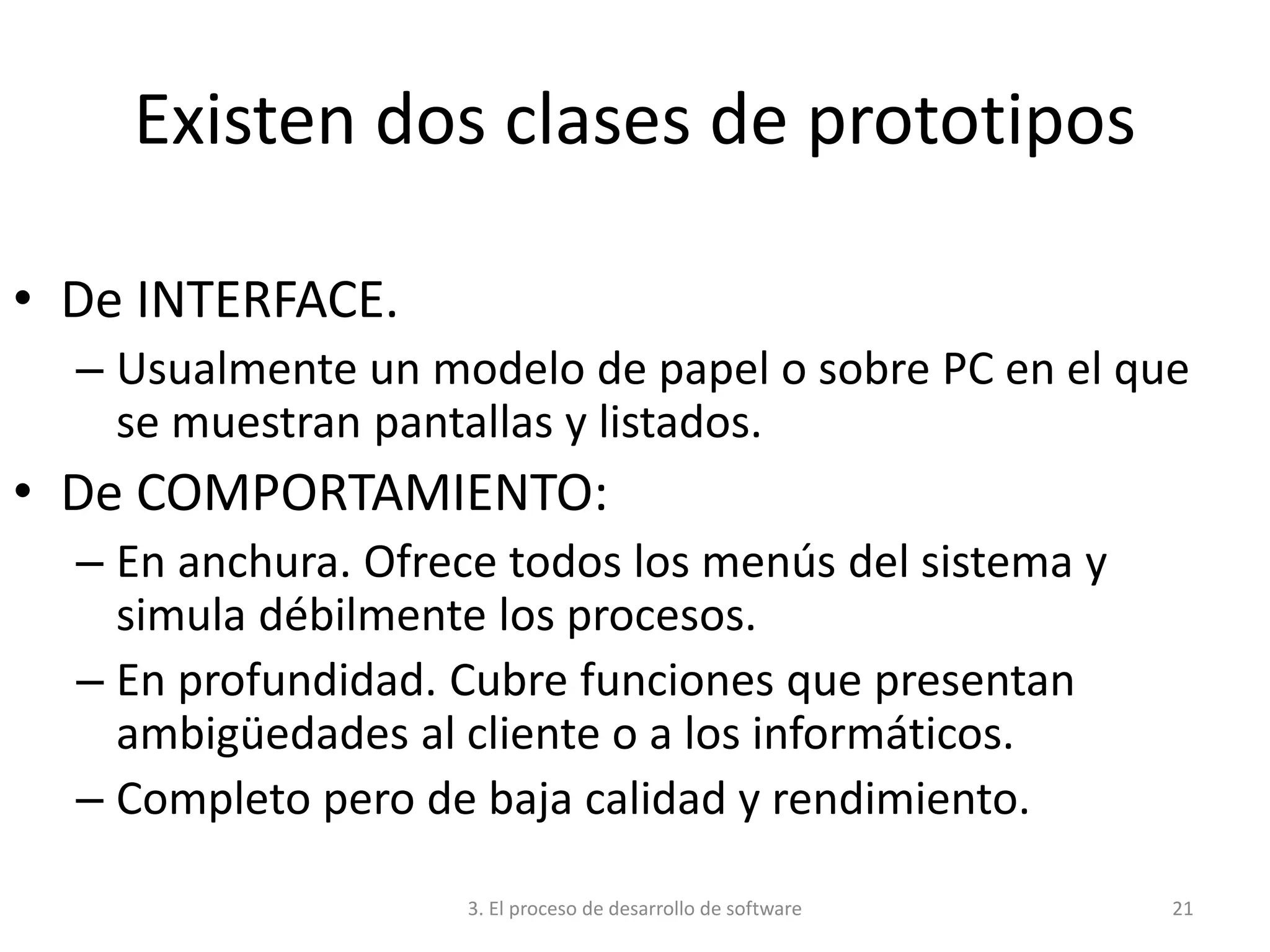 3. El proceso de desarrollo de software 21
Existen dos clases de prototipos
• De INTERFACE.
– Usualmente un modelo de papel o sobre PC en el que
se muestran pantallas y listados.
• De COMPORTAMIENTO:
– En anchura. Ofrece todos los menús del sistema y
simula débilmente los procesos.
– En profundidad. Cubre funciones que presentan
ambigüedades al cliente o a los informáticos.
– Completo pero de baja calidad y rendimiento.
 