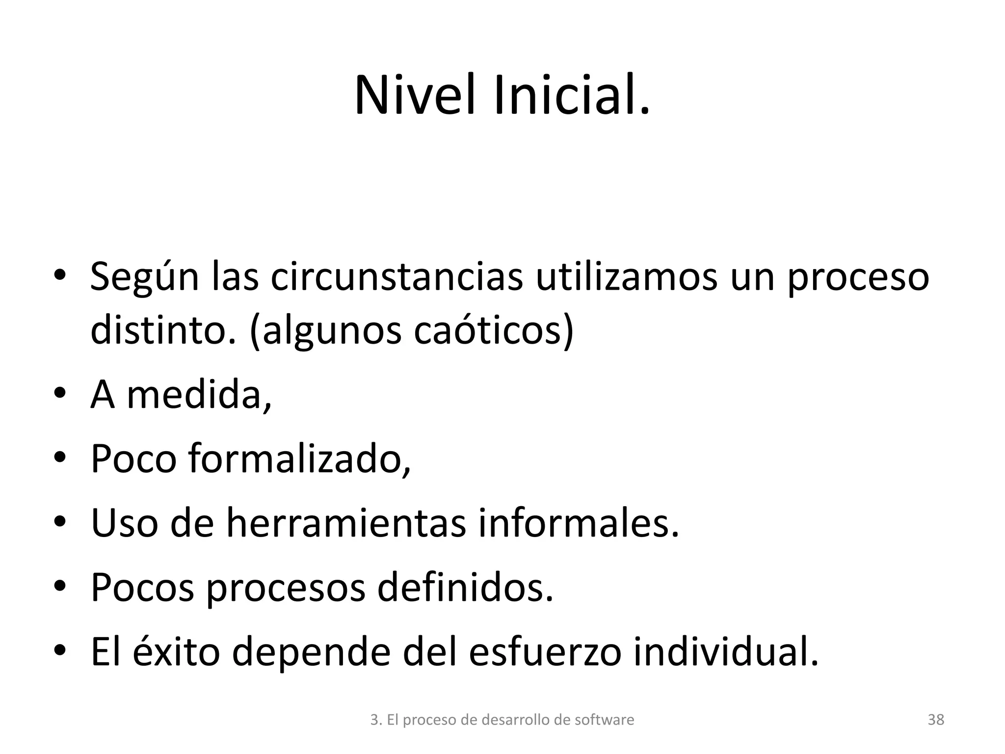 3. El proceso de desarrollo de software 38
Nivel Inicial.
• Según las circunstancias utilizamos un proceso
distinto. (algunos caóticos)
• A medida,
• Poco formalizado,
• Uso de herramientas informales.
• Pocos procesos definidos.
• El éxito depende del esfuerzo individual.
 