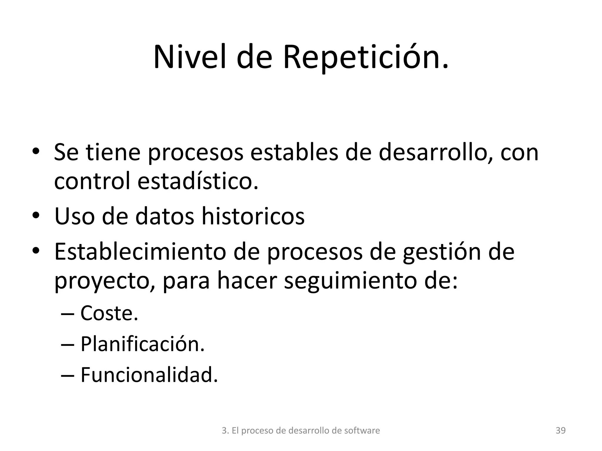 3. El proceso de desarrollo de software 39
Nivel de Repetición.
• Se tiene procesos estables de desarrollo, con
control estadístico.
• Uso de datos historicos
• Establecimiento de procesos de gestión de
proyecto, para hacer seguimiento de:
– Coste.
– Planificación.
– Funcionalidad.
 