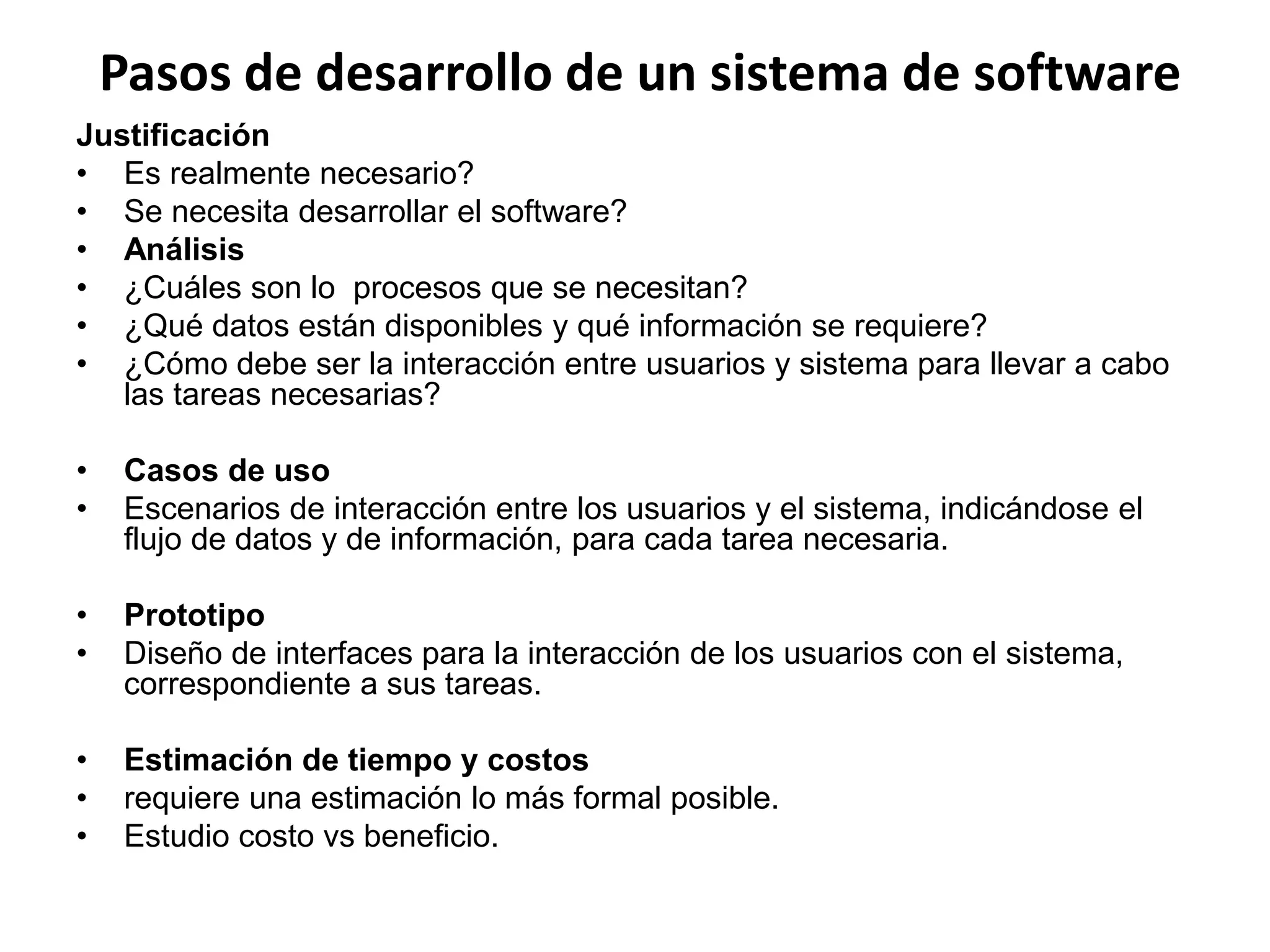 Pasos de desarrollo de un sistema de software
Justificación
• Es realmente necesario?
• Se necesita desarrollar el software?
• Análisis
• ¿Cuáles son lo procesos que se necesitan?
• ¿Qué datos están disponibles y qué información se requiere?
• ¿Cómo debe ser la interacción entre usuarios y sistema para llevar a cabo
las tareas necesarias?
• Casos de uso
• Escenarios de interacción entre los usuarios y el sistema, indicándose el
flujo de datos y de información, para cada tarea necesaria.
• Prototipo
• Diseño de interfaces para la interacción de los usuarios con el sistema,
correspondiente a sus tareas.
• Estimación de tiempo y costos
• requiere una estimación lo más formal posible.
• Estudio costo vs beneficio.
 