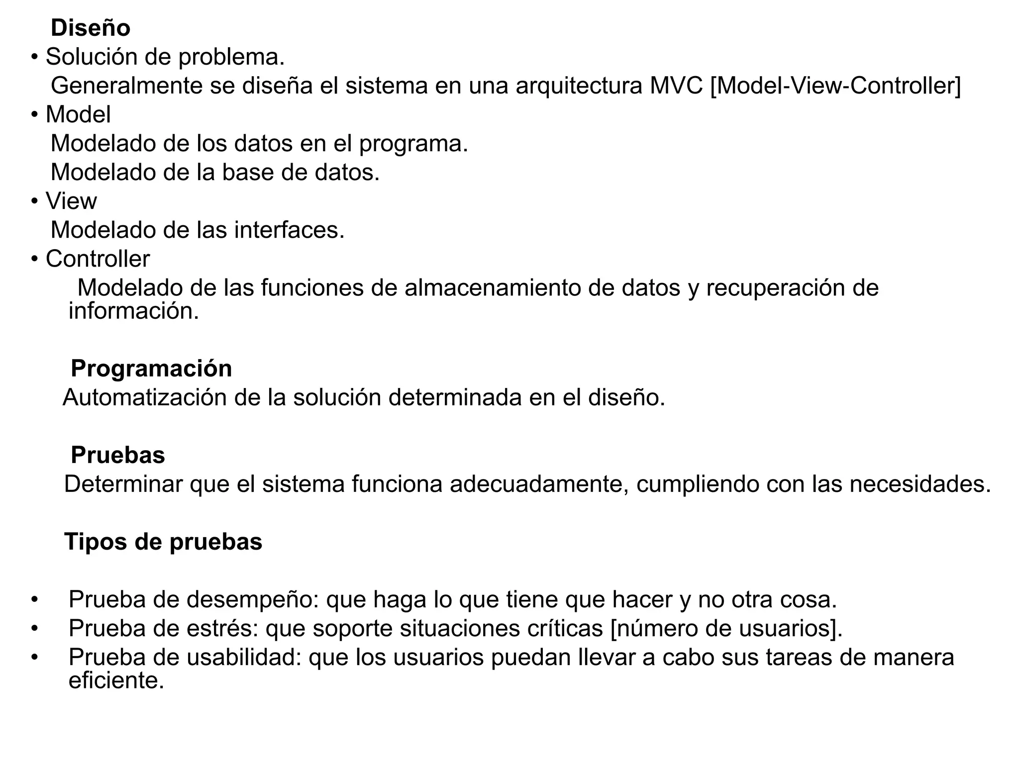 Diseño
• Solución de problema.
Generalmente se diseña el sistema en una arquitectura MVC [Model‐View‐Controller]
• Model
Modelado de los datos en el programa.
Modelado de la base de datos.
• View
Modelado de las interfaces.
• Controller
Modelado de las funciones de almacenamiento de datos y recuperación de
información.
Programación
Automatización de la solución determinada en el diseño.
Pruebas
Determinar que el sistema funciona adecuadamente, cumpliendo con las necesidades.
Tipos de pruebas
• Prueba de desempeño: que haga lo que tiene que hacer y no otra cosa.
• Prueba de estrés: que soporte situaciones críticas [número de usuarios].
• Prueba de usabilidad: que los usuarios puedan llevar a cabo sus tareas de manera
eficiente.
 