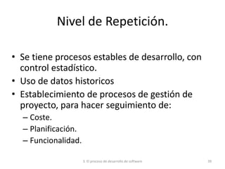 3. El proceso de desarrollo de software 39
Nivel de Repetición.
• Se tiene procesos estables de desarrollo, con
control estadístico.
• Uso de datos historicos
• Establecimiento de procesos de gestión de
proyecto, para hacer seguimiento de:
– Coste.
– Planificación.
– Funcionalidad.
 