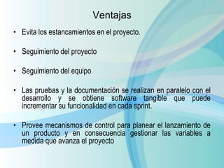 Ventajas
• Evita los estancamientos en el proyecto.
• Seguimiento del proyecto
• Seguimiento del equipo
• Las pruebas y la documentación se realizan en paralelo con el
desarrollo y se obtiene software tangible que puede
incrementar su funcionalidad en cada sprint.
• Provee mecanismos de control para planear el lanzamiento de
un producto y en consecuencia gestionar las variables a
medida que avanza el proyecto
 