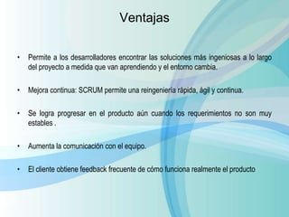 • Permite a los desarrolladores encontrar las soluciones más ingeniosas a lo largo
del proyecto a medida que van aprendiendo y el entorno cambia.
• Mejora continua: SCRUM permite una reingeniería rápida, ágil y continua.
• Se logra progresar en el producto aún cuando los requerimientos no son muy
estables .
• Aumenta la comunicación con el equipo.
• El cliente obtiene feedback frecuente de cómo funciona realmente el producto
Ventajas
 