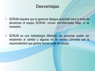 Desventajas
• SCRUM requiere que la gerencia delegue autoridad para la toma de
decisiones al equipo SCRUM, incluso permitiéndoles fallar, si es
necesario.
• SCRUM es una metodología diferente: las personas suelen ser
resistentes al cambio y algunas no se sienten cómodas con la
responsabilidad que genera formar parte del equipo
 