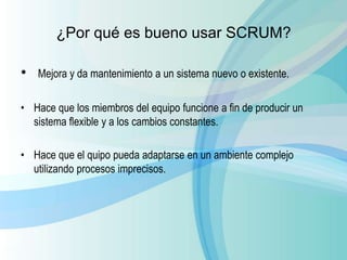 ¿Por qué es bueno usar SCRUM?
• Mejora y da mantenimiento a un sistema nuevo o existente.
• Hace que los miembros del equipo funcione a fin de producir un
sistema flexible y a los cambios constantes.
• Hace que el quipo pueda adaptarse en un ambiente complejo
utilizando procesos imprecisos.
 