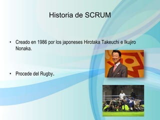 Historia de SCRUM
• Creado en 1986 por los japoneses Hirotaka Takeuchi e Ikujiro
Nonaka.
• Procede del Rugby.
 