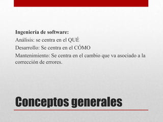 Ingeniería de software:
Análisis: se centra en el QUÉ
Desarrollo: Se centra en el CÓMO
Mantenimiento: Se centra en el cambio que va asociado a la
corrección de errores.

Conceptos generales

 