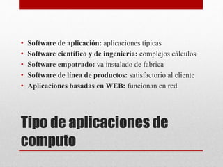 Tipo de aplicaciones de
computo
• Software de aplicación: aplicaciones típicas
• Software científico y de ingeniería: complejos cálculos
• Software empotrado: va instalado de fabrica
• Software de línea de productos: satisfactorio al cliente
• Aplicaciones basadas en WEB: funcionan en red
 