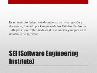 SEI (Software Engineering
Institute)
Es un instituto federal estadounidense de investigación y
desarrollo, fundado por Congreso de los Estados Unidos en
1984 para desarrollar modelos de evaluación y mejora en el
desarrollo de software
 