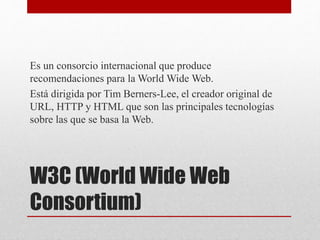 W3C (World Wide Web
Consortium)
Es un consorcio internacional que produce
recomendaciones para la World Wide Web.
Está dirigida por Tim Berners-Lee, el creador original de
URL, HTTP y HTML que son las principales tecnologías
sobre las que se basa la Web.
 