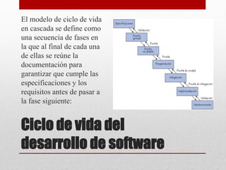 Ciclo de vida del
desarrollo de software
El modelo de ciclo de vida
en cascada se define como
una secuencia de fases en
la que al final de cada una
de ellas se reúne la
documentación para
garantizar que cumple las
especificaciones y los
requisitos antes de pasar a
la fase siguiente:
 