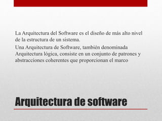 Arquitectura de software
La Arquitectura del Software es el diseño de más alto nivel
de la estructura de un sistema.
Una Arquitectura de Software, también denominada
Arquitectura lógica, consiste en un conjunto de patrones y
abstracciones coherentes que proporcionan el marco
 