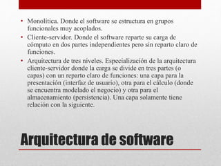 Arquitectura de software
• Monolítica. Donde el software se estructura en grupos
funcionales muy acoplados.
• Cliente-servidor. Donde el software reparte su carga de
cómputo en dos partes independientes pero sin reparto claro de
funciones.
• Arquitectura de tres niveles. Especialización de la arquitectura
cliente-servidor donde la carga se divide en tres partes (o
capas) con un reparto claro de funciones: una capa para la
presentación (interfaz de usuario), otra para el cálculo (donde
se encuentra modelado el negocio) y otra para el
almacenamiento (persistencia). Una capa solamente tiene
relación con la siguiente.
 
