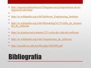 Bibliografía
• http://ingenieriadesoftware3.blogspot.mx/p/importancia-de-la-
ingenieria-del.html
•
• http://es.wikipedia.org/wiki/Software_Engineering_Institute
•
• http://es.wikipedia.org/wiki/Metodolog%C3%ADa_de_desarro
llo_de_software
•
• http://es.kioskea.net/contents/223-ciclo-de-vida-del-software
•
• http://es.wikipedia.org/wiki/Arquitectura_de_software
•
• http://moodle.tic-uth.net/file.php/268/ISW.pdf
 