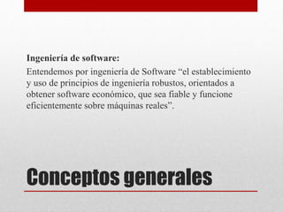 Conceptos generales
Ingeniería de software:
Entendemos por ingeniería de Software “el establecimiento
y uso de principios de ingeniería robustos, orientados a
obtener software económico, que sea fiable y funcione
eficientemente sobre máquinas reales”.
 