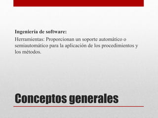 Conceptos generales
Ingeniería de software:
Herramientas: Proporcionan un soporte automático o
semiautomático para la aplicación de los procedimientos y
los métodos.
 