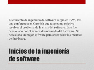 Inicios de la ingeniería
de software
El concepto de ingeniería de software surgió en 1998, tras
una conferencia en Garmish que tuvo como objetivo
resolver el problema de la crisis del software. Éste fue
ocasionado por el avance desmesurado del hardware. Se
necesitaba un mejor software para aprovechar los recursos
del hardware.
 