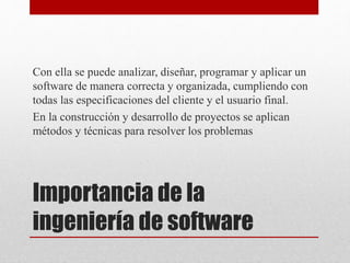 Importancia de la
ingeniería de software
Con ella se puede analizar, diseñar, programar y aplicar un
software de manera correcta y organizada, cumpliendo con
todas las especificaciones del cliente y el usuario final.
En la construcción y desarrollo de proyectos se aplican
métodos y técnicas para resolver los problemas
 