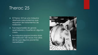 Therac 25


El Therac 25 fue una máquina
diseñada para enfermos que
requerían de tratamientos de
radiación.



Fue responsable de graves
quemaduras y muertes en algunos
casos.



La máquina proporcionaba dosis
de radiación 100 veces mas altas
de las que algunos pacientes
necesitaban

 