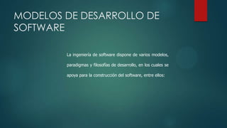MODELOS DE DESARROLLO DE
SOFTWARE
La ingeniería de software dispone de varios modelos,
paradigmas y filosofías de desarrollo, en los cuales se
apoya para la construcción del software, entre ellos:

 
