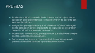 PRUEBAS


Prueba de unidad: prueba individual de cada subconjunto de la
aplicación para garantizar que se implementaron de acuerdo con
las especificaciones.



Integración: para garantizar que los diferentes módulos se integren
con la aplicación. Éste es el propósito de la prueba de integración
que está cuidadosamente documentada.



Prueba beta (o validación), para garantizar que el software cumple
con las especificaciones originales.



Documentación: sirve para documentar información necesaria
para los usuarios del software y para desarrollos futuros.

 