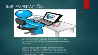 IMPLEMENTACIÓN

La implementación es parte del proceso en el que
los ingenieros de software programan el código para
el proyecto.
Las pruebas de software son parte esencial del
proceso de desarrollo del software. Esta parte del
proceso tiene la función de detectar los errores de
software lo antes posible.

 
