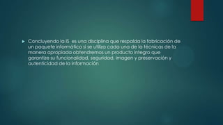 

Concluyendo la IS es una disciplina que respalda la fabricación de
un paquete informático si se utiliza cada una de la técnicas de la
manera apropiada obtendremos un producto integro que
garantize su funcionalidad, seguridad, imagen y preservación y
autenticidad de la información

 