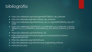 bibliografía











https://es.wikipedia.org/wiki/Ingenier%C3%ADa_de_software
http://es.wikipedia.org/wiki/Calidad_de_software
https://es.wikipedia.org/wiki/Historia_de_la_ingenier%C3%ADa_del_soft
ware
https://en.wikipedia.org/wiki/List_of_publications_in_computer_science
#Report_of_a_conference_sponsored_by_the_NATO_Science_Committ
ee
https://es.wikipedia.org/wiki/Therac_25
http://ingenieriadesoftware3.blogspot.mx/p/importancia-de-laingenieria-del.html
http://es.wikipedia.org/wiki/Software
http://es.wikipedia.org/wiki/Software_Engineering_Institute
www.sei.cmu.edu

 