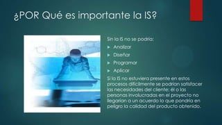 ¿POR Qué es importante la IS?
Sin la IS no se podría:


Analizar



Diseñar



Programar



Aplicar

Si la IS no estuviera presente en estos
procesos difícilmente se podrían satisfacer
las necesidades del cliente; él o las
personas involucradas en el proyecto no
llegarían a un acuerdo lo que pondría en
peligro la calidad del producto obtenido.

 