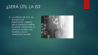 ¿SERÁ ÚTIL LA IS?


La utilidad de la IS en
el marco de
fabricación y diseño
de un producto define
la misma utilidad de un
software analiza si es
factible o no la
realización de este.

 