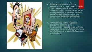 

Antes de que existiera la IS, los
ingenieros que se dedicaban al diseño,
operación y mantenimiento de las
primeras máquinas cometían errores en
la programación, la mayoría de estos
errores no eran corregidos por que
pertenecían a software embedidos.



Históricamente se han registrado
accidentes por fallas en la
programación y operación de software
puesto que no tenían definido un marco
de trabajo como el que la IS dispone en
la actualidad.

 