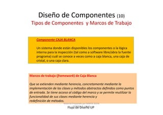 Diseño de Componentes (10)
 Tipos de Componentes y Marcos de Trabajo

    Componente CAJA BLANCA

    Un sistema donde están disponibles los componentes o la lógica
    interna para la inspección (tal como a software libre/abra la fuente
    programa) cuál se conoce a veces como a caja blanca, una caja de
    cristal, o una caja clara.



Marcos de trabajo (framework) de Caja Blanca

Que se extienden mediante herencia, concretamente mediante la
implementación de las clases y métodos abstractos definidos como puntos
de entrada. Se tiene acceso al código del marco y se permite reutilizar la
funcionalidad de sus clases mediante herencia y
redefinición de métodos.
                        Material Preparado por MARTA SILVIA
                                  TABARES B. UdeM
                           Flujo de Diseño UP
 