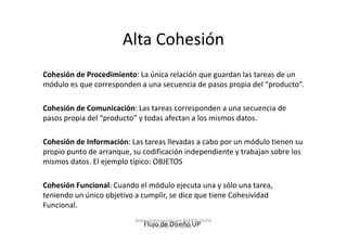 Alta Cohesión
Cohesión de Procedimiento: La única relación que guardan las tareas de un
módulo es que corresponden a una secuencia de pasos propia del “producto”.

Cohesión de Comunicación: Las tareas corresponden a una secuencia de
pasos propia del “producto” y todas afectan a los mismos datos.

Cohesión de Información: Las tareas llevadas a cabo por un módulo tienen su
propio punto de arranque, su codificación independiente y trabajan sobre los
mismos datos. El ejemplo típico: OBJETOS

Cohesión Funcional: Cuando el módulo ejecuta una y sólo una tarea,
teniendo un único objetivo a cumplir, se dice que tiene Cohesividad
Funcional.
                           Material Preparado por MARTA SILVIA
                              Flujo de Diseño UP
                                     TABARES B. UdeM
 