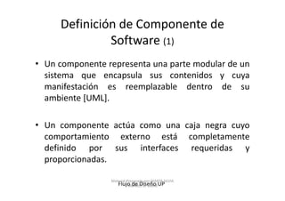 Definición de Componente de
              Software (1)
• Un componente representa una parte modular de un
  sistema que encapsula sus contenidos y cuya
  manifestación es reemplazable dentro de su
  ambiente [UML].

• Un componente actúa como una caja negra cuyo
  comportamiento externo está completamente
  definido por sus interfaces requeridas y
  proporcionadas.

                 Material Preparado por MARTA SILVIA
                    Flujo de Diseño UP
                           TABARES B. UdeM
 