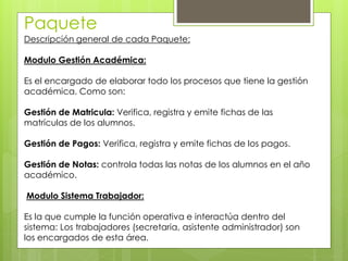 Paquete
Descripción general de cada Paquete:
Modulo Gestión Académica:
Es el encargado de elaborar todo los procesos que tiene la gestión
académica. Como son:
Gestión de Matricula: Verifica, registra y emite fichas de las
matrículas de los alumnos.
Gestión de Pagos: Verifica, registra y emite fichas de los pagos.
Gestión de Notas: controla todas las notas de los alumnos en el año
académico.
Modulo Sistema Trabajador:
Es la que cumple la función operativa e interactúa dentro del
sistema: Los trabajadores (secretaria, asistente administrador) son
los encargados de esta área.
 