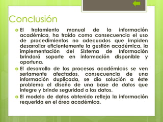 Conclusión
 El tratamiento manual de la información
académica, ha traído como consecuencia el uso
de procedimientos no adecuados que impiden
desarrollar eficientemente la gestión académica, la
implementación del Sistema de Información
brindará soporte en información disponible y
oportuna.
 El desarrollo de los procesos académicos se ven
seriamente afectados, consecuencia de una
información duplicada, se dio solución a éste
problema el diseño de una base de datos que
integre y brinde seguridad a los datos.
 El modelo de datos obtenido refleja la información
requerida en el área académica.
 