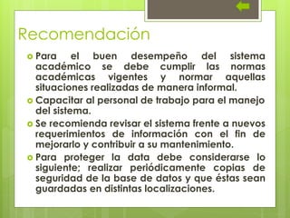 Recomendación
 Para el buen desempeño del sistema
académico se debe cumplir las normas
académicas vigentes y normar aquellas
situaciones realizadas de manera informal.
 Capacitar al personal de trabajo para el manejo
del sistema.
 Se recomienda revisar el sistema frente a nuevos
requerimientos de información con el fin de
mejorarlo y contribuir a su mantenimiento.
 Para proteger la data debe considerarse lo
siguiente; realizar periódicamente copias de
seguridad de la base de datos y que éstas sean
guardadas en distintas localizaciones.
 