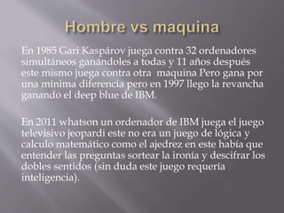 En 1985 Gari Kaspárov juega contra 32 ordenadores
simultáneos ganándoles a todas y 11 años después
este mismo juega contra otra maquina Pero gana por
una mínima diferencia pero en 1997 llego la revancha
ganando el deep blue de IBM.
En 2011 whatson un ordenador de IBM juega el juego
televisivo jeopardi este no era un juego de lógica y
calculo matemático como el ajedrez en este había que
entender las preguntas sortear la ironía y descifrar los
dobles sentidos (sin duda este juego requería
inteligencia).
 