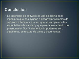 • La ingeniería de software es una disciplina de la
ingeniería que nos ayudan a desarrollar sistemas de
software a tiempo y a la vez que se cumpla con las
expectativas de calidad y que permanezca dentro del
presupuesto. Sus 3 elementos importantes son:
algoritmos, estructura de datos y documentos.

 
