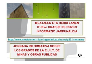 MEATZEEN ETA HERRI LANEN
                      ITUEko GRADUEI BURUZKO
                      INFORMAZIO JARDUNALDIA

http://www.meatze-herri-lan-ingeniaritza.ehu.es/p221-home/es

    JORNADA INFORMATIVA SOBRE
     LOS GRADOS DE LA E.U.I.T. DE
      MINAS Y OBRAS PUBLICAS
 