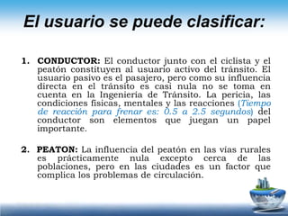 3. EL MOTOCICLISTA: Conduce un vehículo más ágil, más pequeño y tan o más veloz que el automóvil. Es muy vulnerable a los accidentes y las incidencias del tiempo.4.  	EL CICLISTA: Se asemeja al motociclista, pero su velocidad es muy inferior a la de los vehículos de cuatro ruedas, lo que compensa al ciclista filtrándose ágilmente en la cola de los vehículos y obedeciendo menos a las reglas de tránsito.El usuario se puede clasificar:
