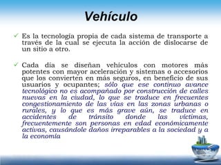 Cada día se diseñan vehículos con motores más potentes con mayor aceleración y sistemas o accesorios que los convierten en más seguros, en beneficio de sus usuarios y ocupantes; sólo que ese continuo avance tecnológico no es acompañado por construcción de calles nuevas en la ciudad, lo que se traduce en frecuentes congestionamiento de las vías en las zonas urbanas o rurales, y lo que es más grave aún, se traduce en accidentes de tránsito donde las víctimas, frecuentemente son personas en edad económicamente activas, causándole daños irreparables a la sociedad y a la economía Tipos de VehículosAUTOMOVILESCAMIONES(Camión rígido y combinado)AUTOBUSESVEHÍCULOS DE DOS RUEDASOTROS