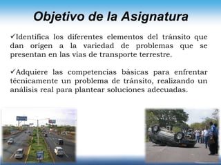 Objetivo de la AsignaturaIdentifica los diferentes elementos del tránsito que dan orígen a la variedad de problemas que se presentan en las vías de transporte terrestre.