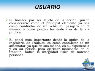 El papel más importante desde la óptica de la Ingeniería de Tránsito, es como conductor de un automotor, ya que en sus manos, en su experiencia y en su pericia para ejecutar maniobras en el transito, radica la integridad física de muchas personas. El usuario se puede clasificar:1.  CONDUCTOR: El conductor junto con el ciclista y el peatón constituyen al usuario activo del tránsito. El usuario pasivo es el pasajero, pero como su influencia directa en el tránsito es casi nula no se toma en cuenta en la Ingeniería de Tránsito. La pericia, las condiciones físicas, mentales y las reacciones (Tiempo de reacción para frenar es: 0.5 a 2.5 segundos) del conductor son elementos que juegan un papel importante.2.  PEATON: La influencia del peatón en las vías rurales es prácticamente nula excepto cerca de las poblaciones, pero en las ciudades es un factor que complica los problemas de circulación.