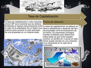 Tasa de Capitalización
La tasa de capitalización o más conocida
como CAP es el cociente que se obtiene
dividiendo el ingreso neto producido entre
el valor de la propiedad. Es un factor muy
práctico para conocer el valor estimado
de una propiedad en un instante dado.
Forma de obtención
La tasa de capitalización se obtiene en
base a estadísticas y depende del tipo
de propiedad como la localización de
la misma. Es importante conseguir
fuentes confiables para determinar
estas tasas ya que como pueden
concluir, el cambio de ½ punto en este
factor puede resultar en una variación
muy importante en el valor de la
propiedad
 