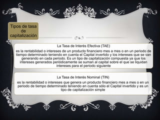 Tipos de tasa
de
capitalización
La Tasa de Interés Efectiva (TAE)
es la rentabilidad o intereses de un producto financiero mes a mes o en un periodo de
tiempo determinado teniendo en cuenta el Capital invertido y los intereses que se van
generando en cada periodo. Es un tipo de capitalización compuesta ya que los
intereses generados periódicamente se suman al capital sobre el que se liquidan
intereses para el periodo siguiente
La Tasa de Interés Nominal (TIN)
es la rentabilidad o intereses que genera un producto financiero mes a mes o en un
periodo de tiempo determinado teniendo en cuenta sólo el Capital invertido y es un
tipo de capitalización simple
 