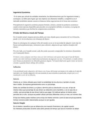 Ingeniería Económica
Es la rama que calcula las unidades monetarias, las determinaciones que los ingenieros toman y
aconsejan a su labor para lograr que una empresa sea altamente rentable y competitiva en el
mercado económico además consiste en balancear dichas negociaciones de la forma más económica
Principalmente la ingeniería económica propone formular, estimar y calcular los productos económicos
cuando existen opciones disponibles para proceder con un propósito definido, en resumen, es un grupo de
métodos matemáticos que facilitan las comparaciones económicas
El Valor del Dinero a través del Tiempo
En el mundo actual, ninguna persona adulta, por muy alejada quese encuentre de la civilización,
puede vivir sin involucrarse con elmanejo de dinero.
Hasta los aborígenes de cualquier tribu del mundo seven en la necesidad de adquirir cierto tipo de
bienes (principalmenteropa y alimentos) para subsistir, adquisición que implica elempleo del
dinero.
Por otro lado, en el mundo actual, cada día esmás necesario comprender los términos elementales
en el manejodel dinero.
El dinero, como cualquier otro bien, tiene un valor intrínseco esto quiere decir que el uso de bienes
ajenos son valor intrínseco implicanecesariamente un pago por ese uso. Al contrario, si nadie utiliza
esos bienes,su propietario no obtendrá ganancia alguna. Tal inactividad sería igual a tener un taxisin
circular o guardar dinero debajo del colchón.
Inflación
Esla pérdidadel poder adquisitivo del dinero con el paso del tiempo así mismo es la caída en el valor de
mercado o en el poder adquisitivo de una moneda en una economía en particular, ningún país en el
mundoestá exento de la inflación,
Interés
Interés es un índice utilizado para medir la rentabilidad de los ahorros o también el costo
deun crédito. Se expresa generalmente como un porcentaje.
Dada una cantidad de dinero y un plazo o término para su devolución o su uso, el tipo de
interés indica qué porcentaje de ese dinero se obtendría como beneficio, o en el caso de un
crédito, qué porcentaje de ese dinero habría que pagar. Es habitual aplicar el interés sobre
períodos de un año, aunque se pueden utilizar períodos diferentes como un mes o el número días.
El tipo de interés puede medirse como el tipo de interés nominal o como la tasa anual equivalente.
Ambos números están relacionados aunque no son iguales.
Interés Simple
Es el interés o beneficio que se obtiene de una inversión financiera o de capital cuando
los intereses producidos durante cada cierto periodo de tiempo que dura la inversión se deben
 